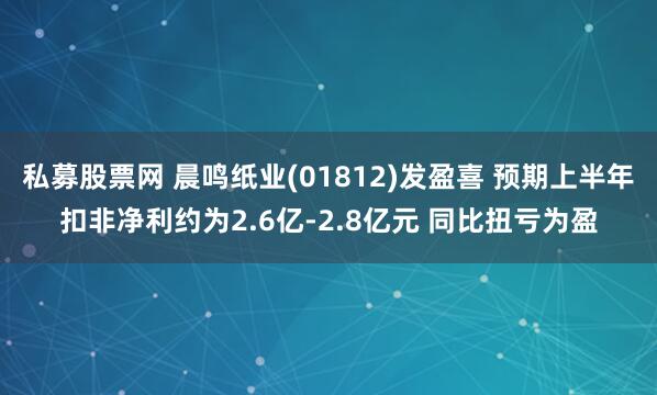 私募股票网 晨鸣纸业(01812)发盈喜 预期上半年扣非净利约为2.6亿-2.8亿元 同比扭亏为盈