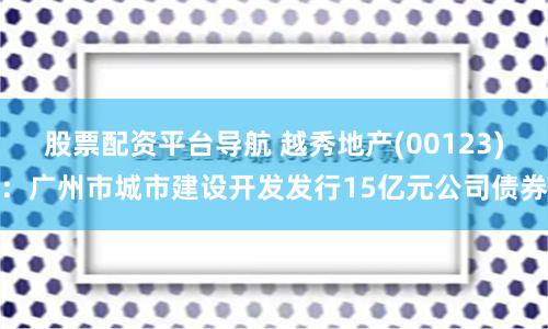 股票配资平台导航 越秀地产(00123)：广州市城市建设开发发行15亿元公司债券