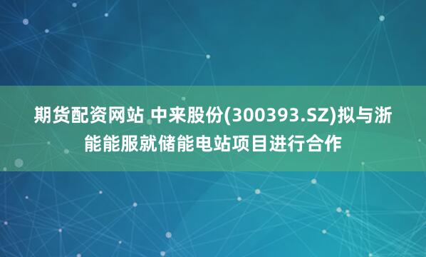期货配资网站 中来股份(300393.SZ)拟与浙能能服就储能电站项目进行合作