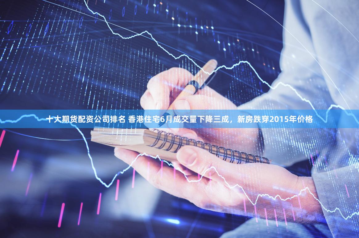十大期货配资公司排名 香港住宅6月成交量下降三成，新房跌穿2015年价格