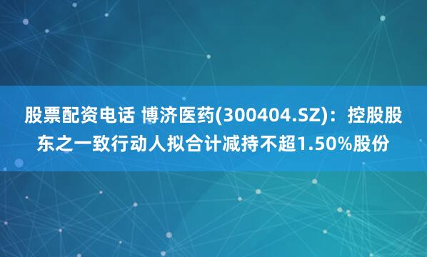 股票配资电话 博济医药(300404.SZ)：控股股东之一致行动人拟合计减持不超1.50%股份