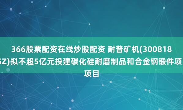 366股票配资在线炒股配资 耐普矿机(300818.SZ)拟不超5亿元投建碳化硅耐磨制品和合金钢锻件项目