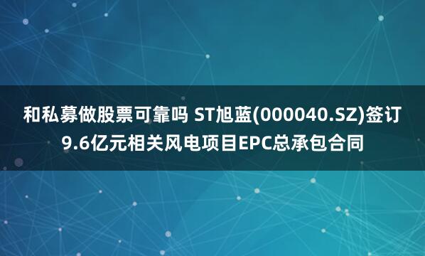 和私募做股票可靠吗 ST旭蓝(000040.SZ)签订9.6亿元相关风电项目EPC总承包合同