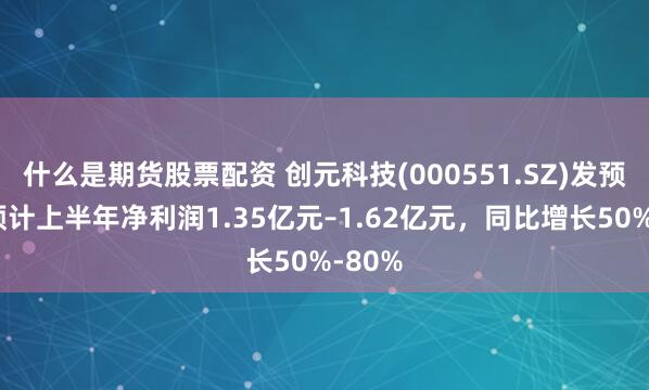 什么是期货股票配资 创元科技(000551.SZ)发预增，预计上半年净利润1.35亿元–1.62亿元，同比增长50%-80%