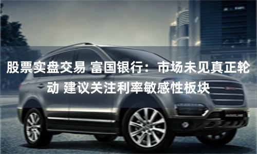 股票实盘交易 富国银行：市场未见真正轮动 建议关注利率敏感性板块