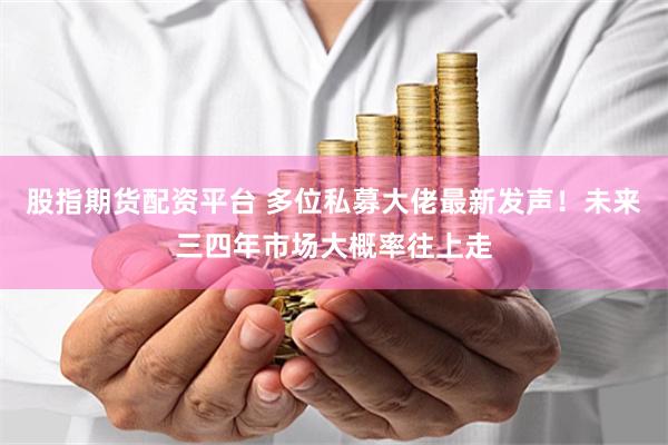 股指期货配资平台 多位私募大佬最新发声！未来三四年市场大概率往上走
