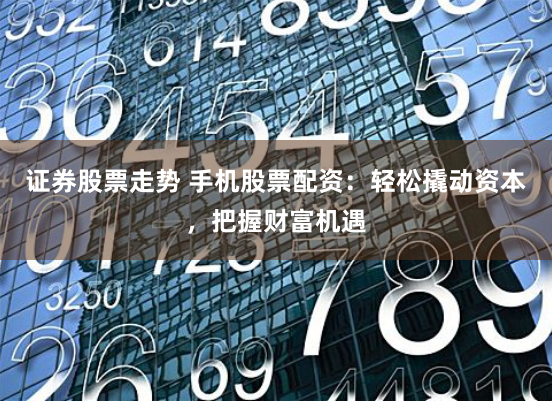 证券股票走势 手机股票配资：轻松撬动资本，把握财富机遇