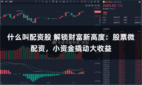 什么叫配资股 解锁财富新高度：股票微配资，小资金撬动大收益