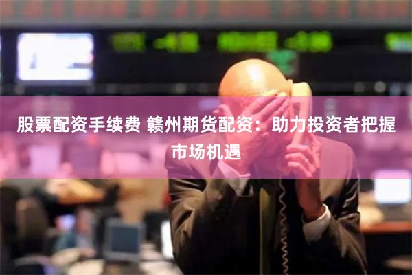 股票配资手续费 赣州期货配资：助力投资者把握市场机遇