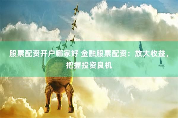 股票配资开户哪家好 金融股票配资：放大收益，把握投资良机