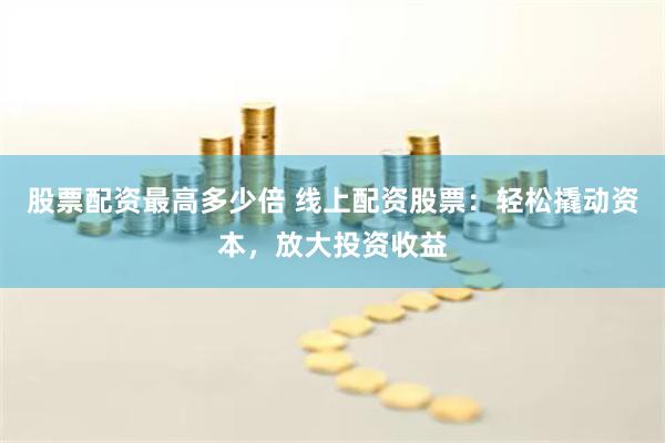 股票配资最高多少倍 线上配资股票：轻松撬动资本，放大投资收益