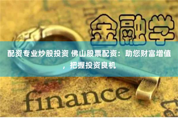 配资专业炒股投资 佛山股票配资：助您财富增值，把握投资良机