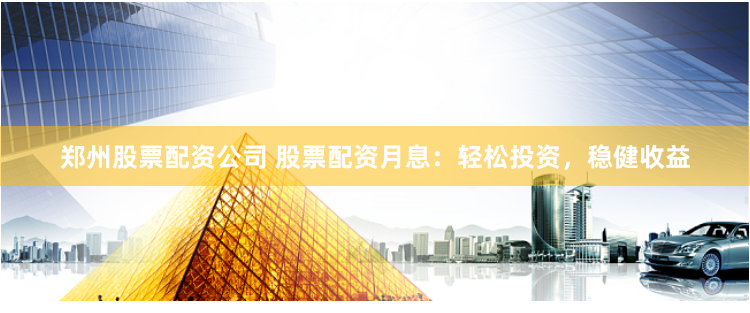 郑州股票配资公司 股票配资月息：轻松投资，稳健收益