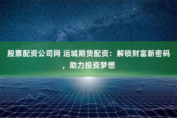 股票配资公司网 运城期货配资：解锁财富新密码，助力投资梦想