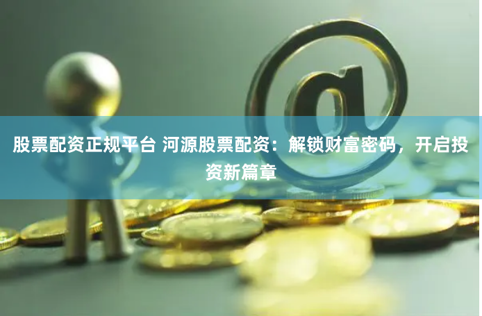 股票配资正规平台 河源股票配资：解锁财富密码，开启投资新篇章