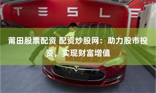 莆田股票配资 配资炒股网：助力股市投资，实现财富增值