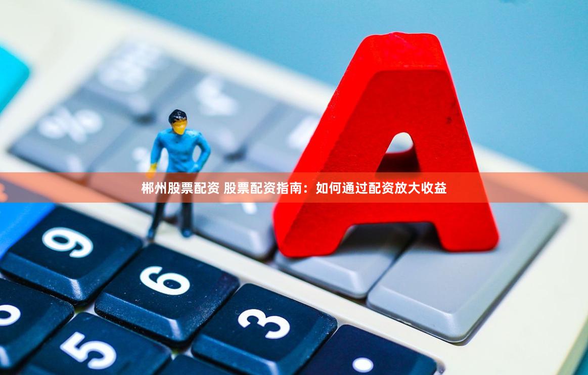 郴州股票配资 股票配资指南：如何通过配资放大收益