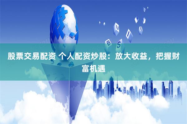 股票交易配资 个人配资炒股：放大收益，把握财富机遇