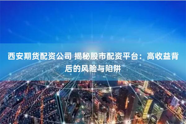 西安期货配资公司 揭秘股市配资平台：高收益背后的风险与陷阱
