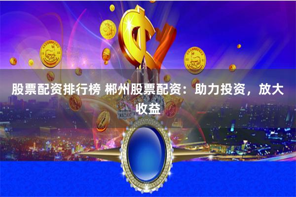 股票配资排行榜 郴州股票配资:助力投资,放大收益