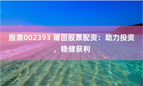 股票002393 莆田股票配资：助力投资，稳健获利