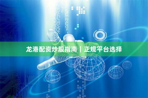龙港配资炒股指南｜正规平台选择