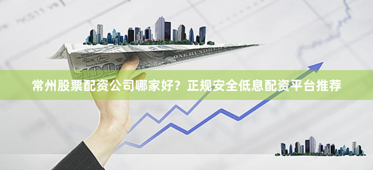 常州股票配资公司哪家好？正规安全低息配资平台推荐
